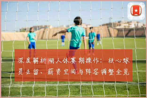 深度解析湖人休赛期操作：核心球员去留、薪资空间与阵容调整全览