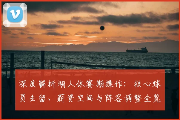 深度解析湖人休赛期操作:核心球员去留、薪资空间与阵容调整全览