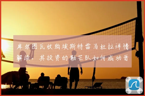 库尔图瓦收购埃斯特雷马杜拉详情解读，其投资的勒芒队如何成功晋级法甲