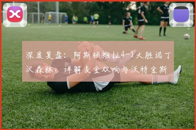 深度复盘：阿斯顿维拉4-1大胜诺丁汉森林，详解麦金双响与沃特金斯关键传射